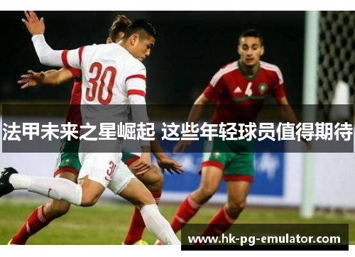 法甲未来之星崛起 这些年轻球员值得期待