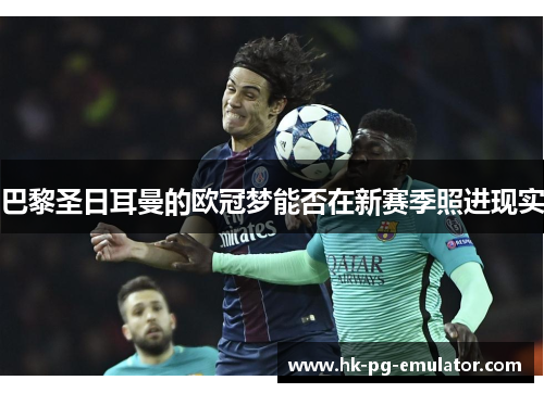 巴黎圣日耳曼的欧冠梦能否在新赛季照进现实