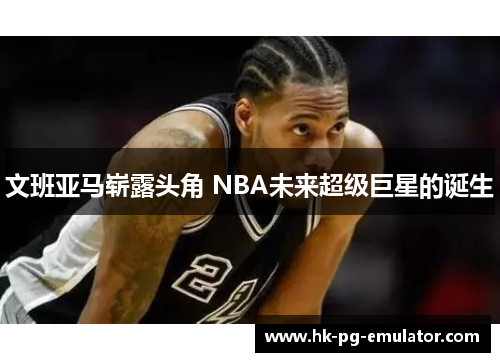 文班亚马崭露头角 NBA未来超级巨星的诞生
