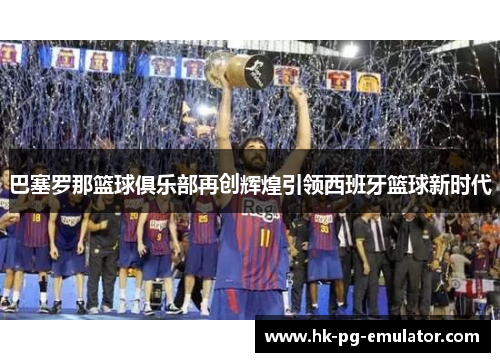 巴塞罗那篮球俱乐部再创辉煌引领西班牙篮球新时代