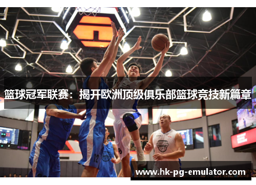 篮球冠军联赛：揭开欧洲顶级俱乐部篮球竞技新篇章