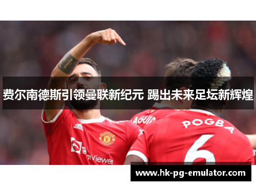 费尔南德斯引领曼联新纪元 踢出未来足坛新辉煌