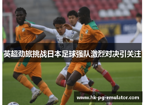 英超劲旅挑战日本足球强队激烈对决引关注